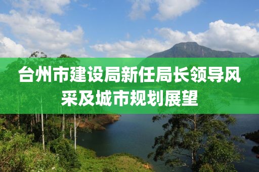臺州市建設局新任局長(cháng)領(lǐng)導風(fēng)采及城市規劃展望