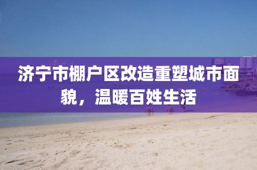 濟寧市棚戶(hù)區改造重塑城市面貌，溫暖百姓生活
