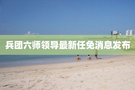 兵團六師領(lǐng)導最新任免消息發(fā)布