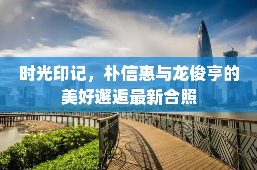 時(shí)光印記，樸信惠與龍俊亨的美好邂逅最新合照