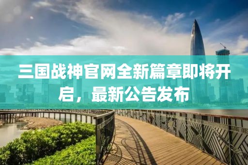 三國戰神官網(wǎng)全新篇章即將開(kāi)啟，最新公告發(fā)布