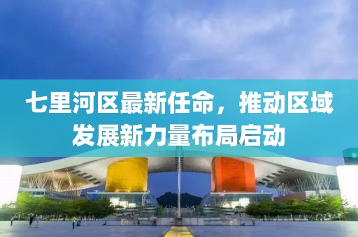 七里河區最新任命，推動(dòng)區域發(fā)展新力量布局啟動(dòng)