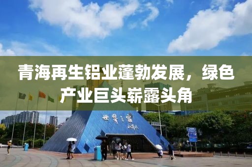 青海再生鋁業(yè)蓬勃發(fā)展，綠色產(chǎn)業(yè)巨頭嶄露頭角
