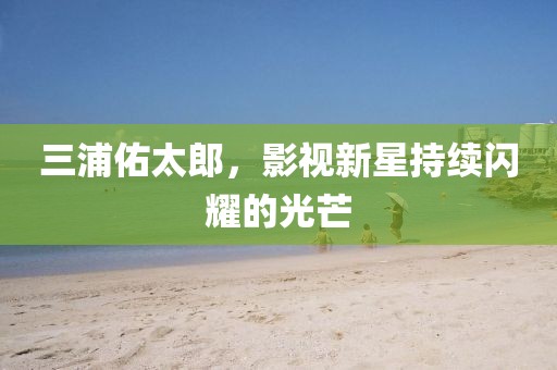 三浦佑太郎，影視新星持續閃耀的光芒
