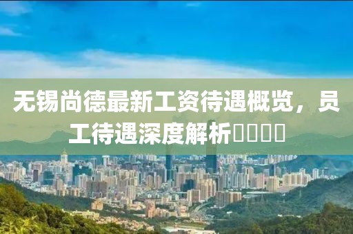 無(wú)錫尚德最新工資待遇概覽，員工待遇深度解析????