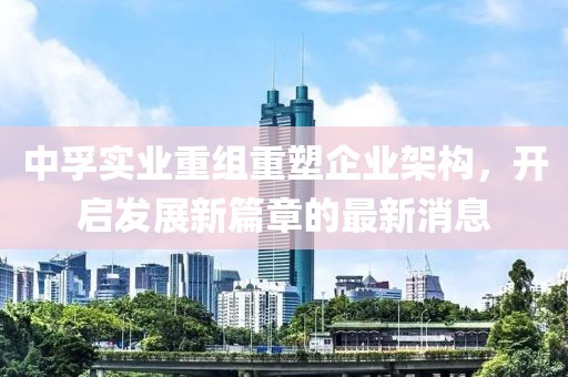 中孚實(shí)業(yè)重組重塑企業(yè)架構，開(kāi)啟發(fā)展新篇章的最新消息