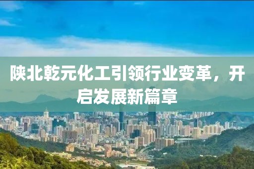 陜北乾元化工引領(lǐng)行業(yè)變革，開(kāi)啟發(fā)展新篇章