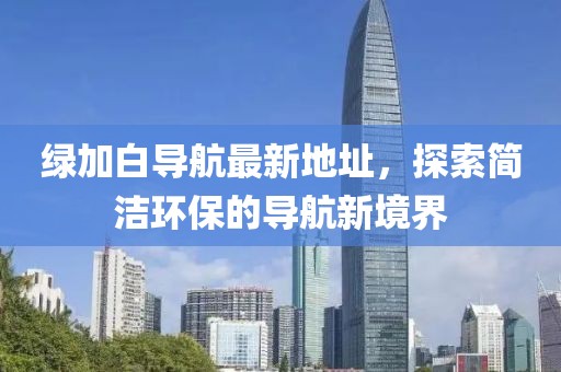 綠加白導航最新地址，探索簡(jiǎn)潔環(huán)保的導航新境界