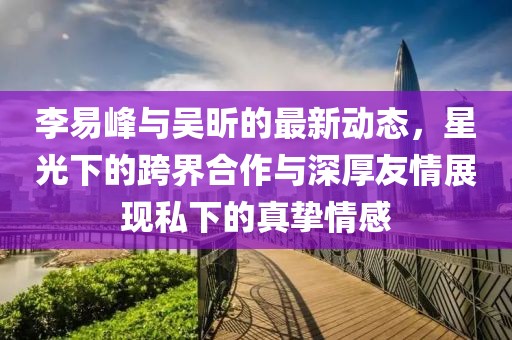 李易峰與吳昕的最新動(dòng)態(tài)，星光下的跨界合作與深厚友情展現私下的真摯情感