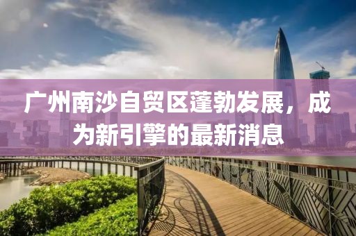 廣州南沙自貿區蓬勃發(fā)展，成為新引擎的最新消息