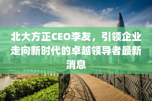 北大方正CEO李友，引領(lǐng)企業(yè)走向新時(shí)代的卓越領(lǐng)導者最新消息