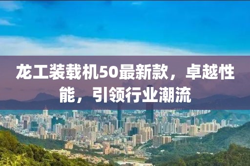 龍工裝載機50最新款，卓越性能，引領(lǐng)行業(yè)潮流