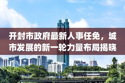 開(kāi)封市政府最新人事任免，城市發(fā)展的新一輪力量布局揭曉