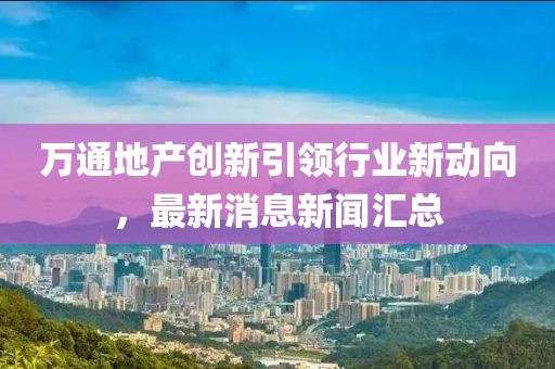 萬(wàn)通地產(chǎn)創(chuàng  )新引領(lǐng)行業(yè)新動(dòng)向，最新消息新聞匯總