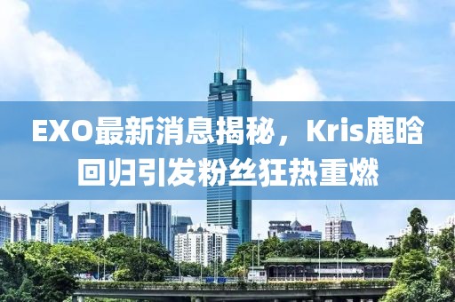 EXO最新消息揭秘，Kris鹿晗回歸引發(fā)粉絲狂熱重燃