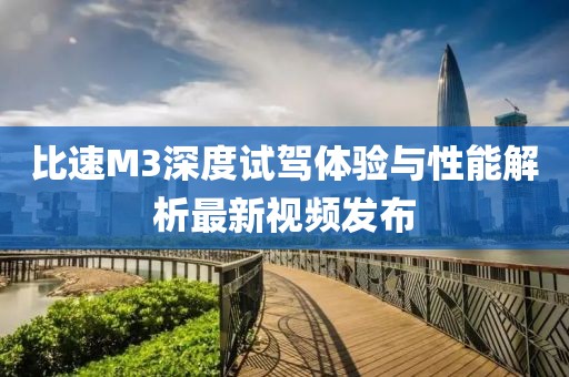 比速M3深度試駕體驗與性能解析最新視頻發(fā)布
