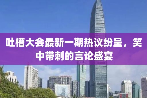 吐槽大會(huì )最新一期熱議紛呈，笑中帶刺的言論盛宴