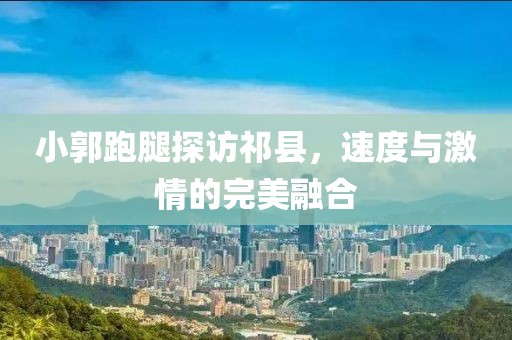 小郭跑腿探訪(fǎng)祁縣，速度與激情的完美融合