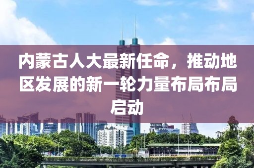 內蒙古人大最新任命，推動(dòng)地區發(fā)展的新一輪力量布局布局啟動(dòng)