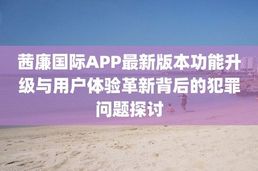 茜廉國際APP最新版本功能升級與用戶(hù)體驗革新背后的犯罪問(wèn)題探討