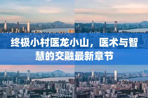 終極小村醫龍小山，醫術(shù)與智慧的交融最新章節