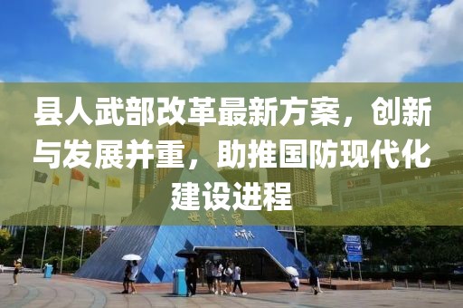 縣人武部改革最新方案，創(chuàng  )新與發(fā)展并重，助推國防現代化建設進(jìn)程