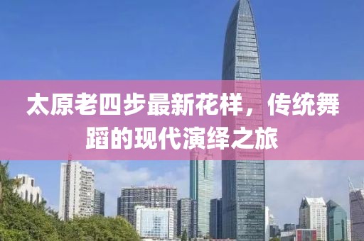 太原老四步最新花樣，傳統舞蹈的現代演繹之旅