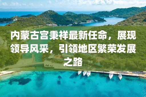 內蒙古宮秉祥最新任命，展現領(lǐng)導風(fēng)采，引領(lǐng)地區繁榮發(fā)展之路