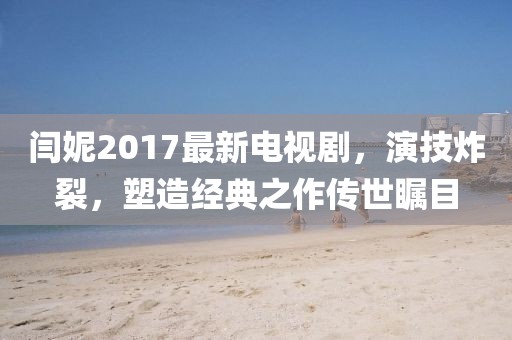 閆妮2017最新電視劇，演技炸裂，塑造經(jīng)典之作傳世矚目