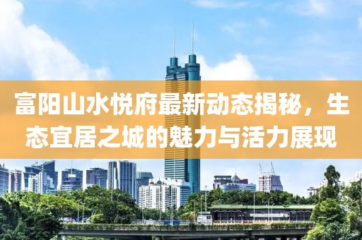 富陽(yáng)山水悅府最新動(dòng)態(tài)揭秘，生態(tài)宜居之城的魅力與活力展現