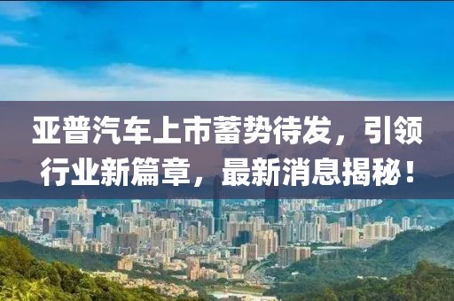 亞普汽車(chē)上市蓄勢待發(fā)，引領(lǐng)行業(yè)新篇章，最新消息揭秘！