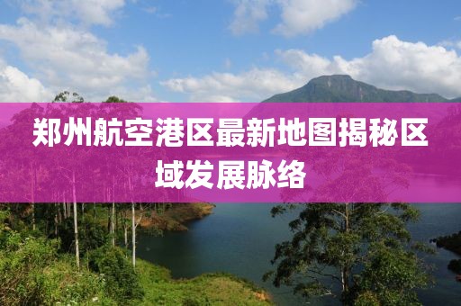 鄭州航空港區最新地圖揭秘區域發(fā)展脈絡(luò )