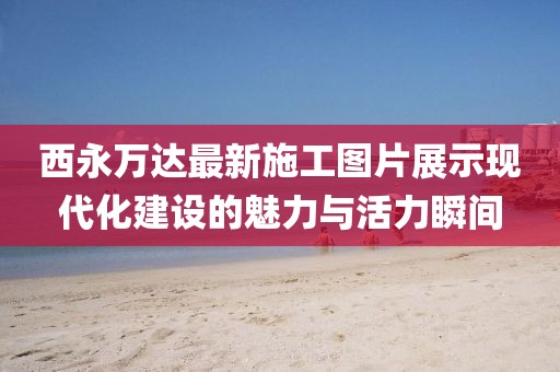 西永萬(wàn)達最新施工圖片展示現代化建設的魅力與活力瞬間