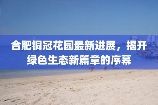 合肥銅冠花園最新進(jìn)展，揭開(kāi)綠色生態(tài)新篇章的序幕