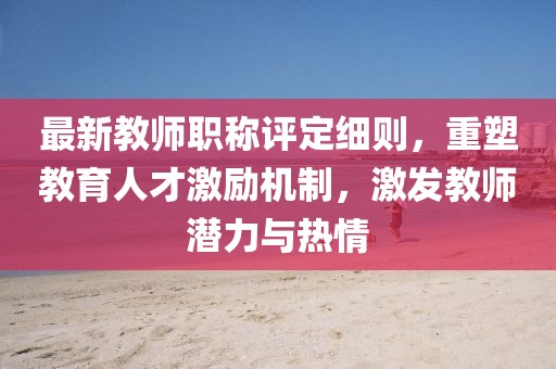 最新教師職稱(chēng)評定細則，重塑教育人才激勵機制，激發(fā)教師潛力與熱情