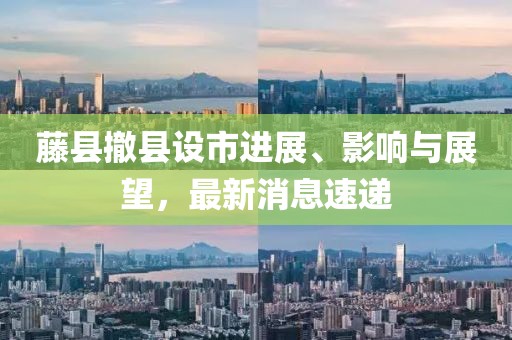 藤縣撤縣設市進(jìn)展、影響與展望，最新消息速遞