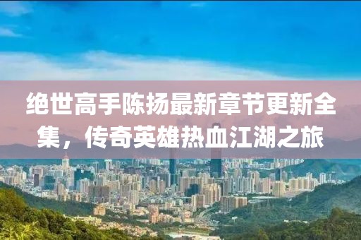 絕世高手陳揚最新章節更新全集，傳奇英雄熱血江湖之旅