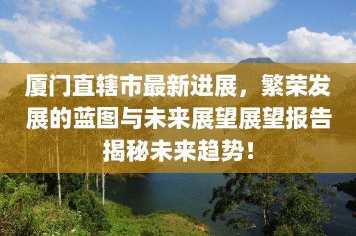廈門(mén)直轄市最新進(jìn)展，繁榮發(fā)展的藍圖與未來(lái)展望展望報告揭秘未來(lái)趨勢！