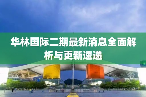 華林國際二期最新消息全面解析與更新速遞