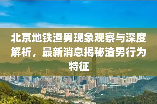 北京地鐵渣男現象觀(guān)察與深度解析，最新消息揭秘渣男行為特征