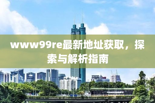 www99re最新地址獲取，探索與解析指南
