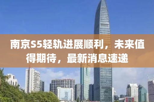 南京S5輕軌進(jìn)展順利，未來(lái)值得期待，最新消息速遞