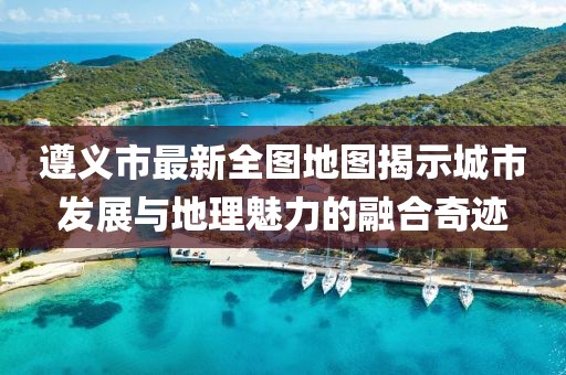 遵義市最新全圖地圖揭示城市發(fā)展與地理魅力的融合奇跡