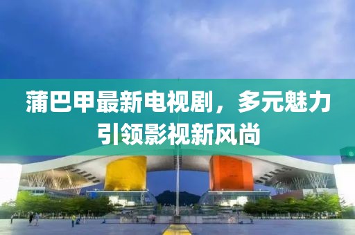 蒲巴甲最新電視劇，多元魅力引領(lǐng)影視新風(fēng)尚