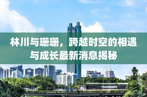 林川與珊珊，跨越時(shí)空的相遇與成長(cháng)最新消息揭秘