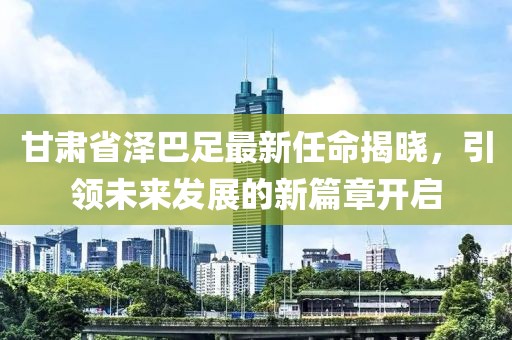 甘肅省澤巴足最新任命揭曉，引領(lǐng)未來(lái)發(fā)展的新篇章開(kāi)啟