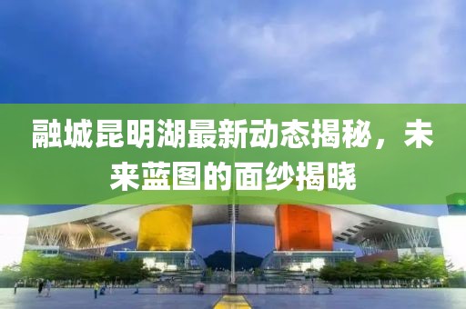 融城昆明湖最新動(dòng)態(tài)揭秘，未來(lái)藍圖的面紗揭曉
