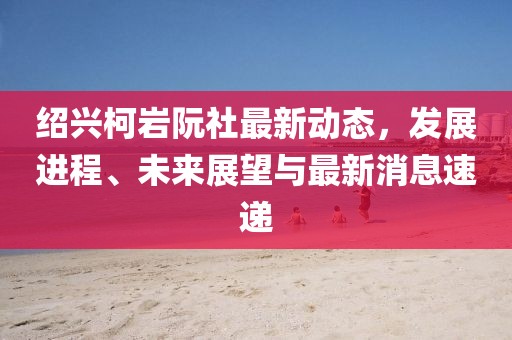 紹興柯巖阮社最新動(dòng)態(tài)，發(fā)展進(jìn)程、未來(lái)展望與最新消息速遞