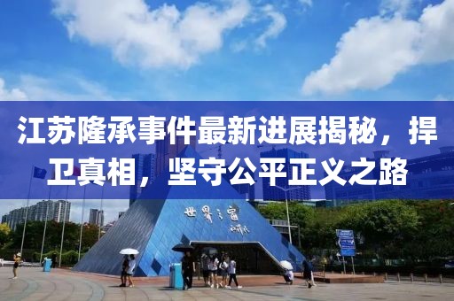 江蘇隆承事件最新進(jìn)展揭秘，捍衛真相，堅守公平正義之路