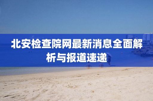 北安檢查院網(wǎng)最新消息全面解析與報道速遞